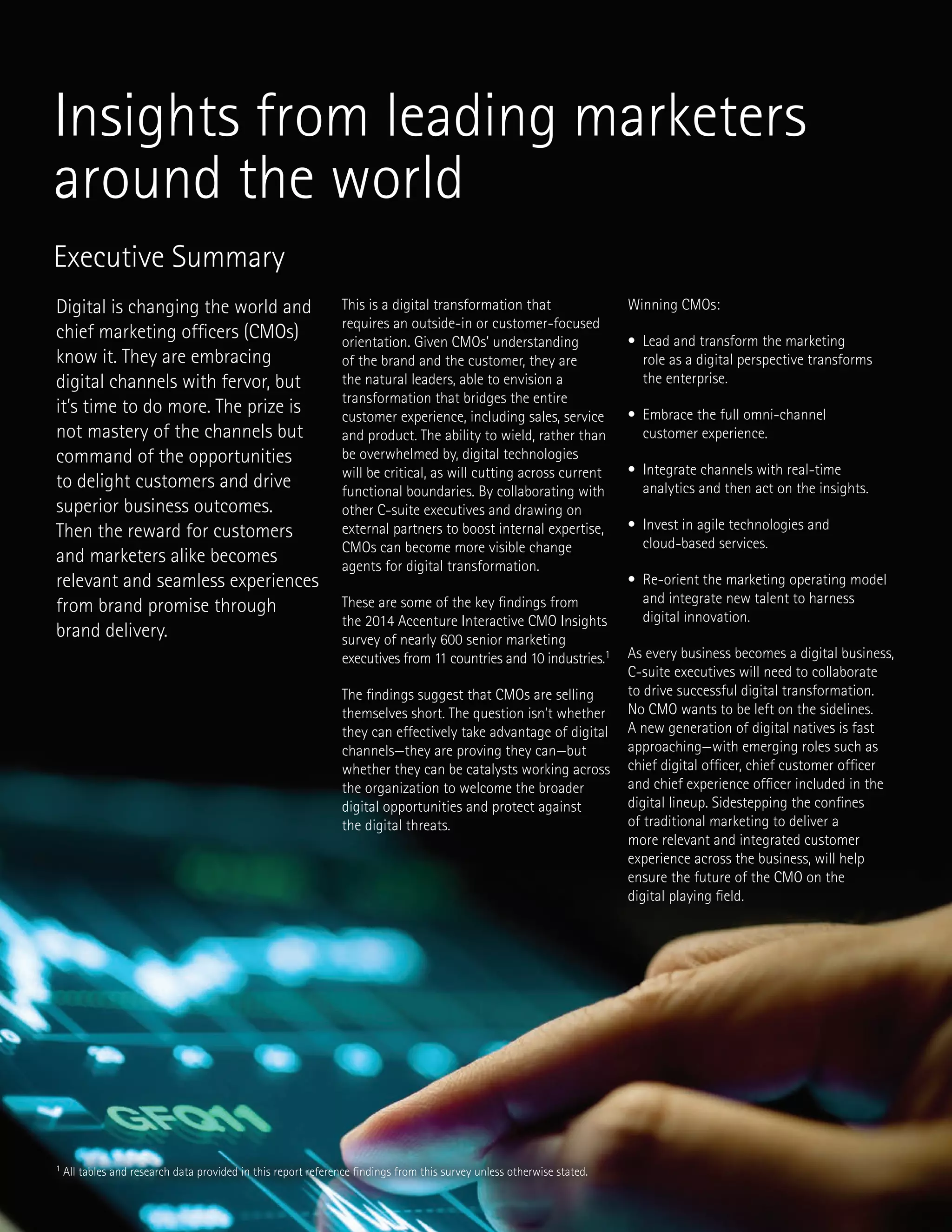 1 All tables and research data provided in this report reference findings from this survey unless otherwise stated.
Executive Summary
Digital is changing the world and
chief marketing officers (CMOs)
know it. They are embracing
digital channels with fervor, but
it’s time to do more. The prize is
not mastery of the channels but
command of the opportunities
to delight customers and drive
superior business outcomes.
Then the reward for customers
and marketers alike becomes
relevant and seamless experiences
from brand promise through
brand delivery.
This is a digital transformation that
requires an outside-in or customer-focused
orientation. Given CMOs’ understanding
of the brand and the customer, they are
the natural leaders, able to envision a
transformation that bridges the entire
customer experience, including sales, service
and product. The ability to wield, rather than
be overwhelmed by, digital technologies
will be critical, as will cutting across current
functional boundaries. By collaborating with
other C-suite executives and drawing on
external partners to boost internal expertise,
CMOs can become more visible change
agents for digital transformation.
These are some of the key findings from
the 2014 Accenture Interactive CMO Insights
survey of nearly 600 senior marketing
executives from 11 countries and 10 industries.1
The findings suggest that CMOs are selling
themselves short. The question isn’t whether
they can effectively take advantage of digital
channels—they are proving they can—but
whether they can be catalysts working across
the organization to welcome the broader
digital opportunities and protect against
the digital threats.
Winning CMOs:
• Lead and transform the marketing
role as a digital perspective transforms
the enterprise.
• Embrace the full omni-channel
customer experience.
• Integrate channels with real-time
analytics and then act on the insights.
• Invest in agile technologies and
cloud-based services.
• Re-orient the marketing operating model
and integrate new talent to harness
digital innovation.
As every business becomes a digital business,
C-suite executives will need to collaborate
to drive successful digital transformation.
No CMO wants to be left on the sidelines.
A new generation of digital natives is fast
approaching—with emerging roles such as
chief digital officer, chief customer officer
and chief experience officer included in the
digital lineup. Sidestepping the confines
of traditional marketing to deliver a
more relevant and integrated customer
experience across the business, will help
ensure the future of the CMO on the
digital playing field.
Insights from leading marketers
around the world
 