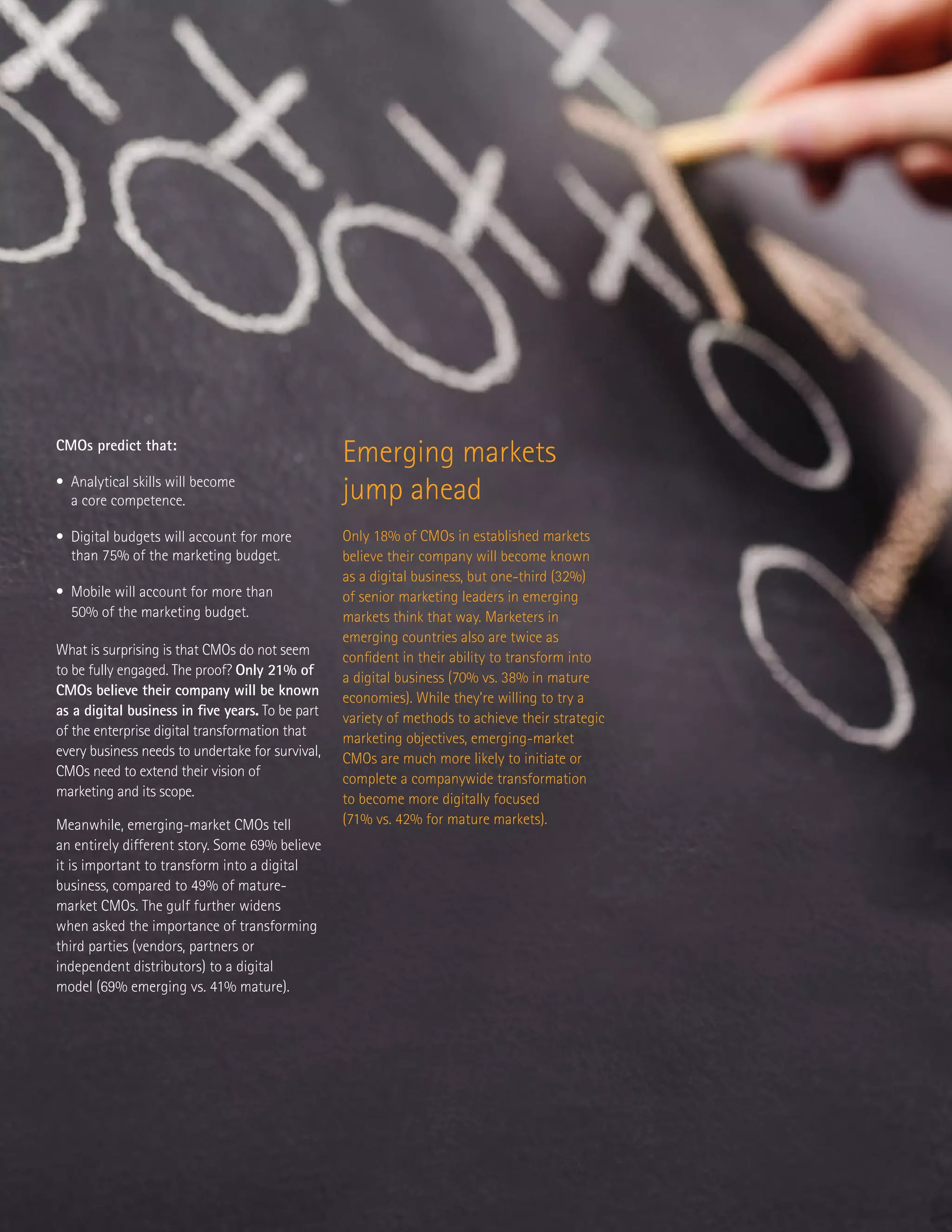 CMOs predict that:
• Analytical skills will become
a core competence.
• Digital budgets will account for more
than 75% of the marketing budget.
• Mobile will account for more than
50% of the marketing budget.
What is surprising is that CMOs do not seem
to be fully engaged. The proof? Only 21% of
CMOs believe their company will be known
as a digital business in five years. To be part
of the enterprise digital transformation that
every business needs to undertake for survival,
CMOs need to extend their vision of
marketing and its scope.
Meanwhile, emerging-market CMOs tell
an entirely different story. Some 69% believe
it is important to transform into a digital
business, compared to 49% of mature-
market CMOs. The gulf further widens
when asked the importance of transforming
third parties (vendors, partners or
independent distributors) to a digital
model (69% emerging vs. 41% mature).
Emerging markets
jump ahead
Only 18% of CMOs in established markets
believe their company will become known
as a digital business, but one-third (32%)
of senior marketing leaders in emerging
markets think that way. Marketers in
emerging countries also are twice as
confident in their ability to transform into
a digital business (70% vs. 38% in mature
economies). While they’re willing to try a
variety of methods to achieve their strategic
marketing objectives, emerging-market
CMOs are much more likely to initiate or
complete a companywide transformation
to become more digitally focused
(71% vs. 42% for mature markets).
 