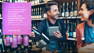 “I think that people have
become more conscious
about shopping small
<businesses>…
I personally will be
shopping small for the
next five, 10, 15, 20
years… that's something
that will be different for me.”
Female, 26, USA
13
 