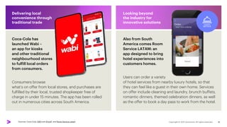 Consumers browse
what’s on offer from local stores, and purchases are
fulfilled by their local, trusted shopkeeper free of
charge in under 15 minutes. The app has been rolled
out in numerous cities across South America.
Delivering local
convenience through
traditional trade
Users can order a variety
of hotel services from nearby luxury hotels, so that
they can feel like a guest in their own home. Services
on offer include cleaning and laundry, brunch buffets,
romantic dinners, themed celebration dinners, as well
as the offer to book a day pass to work from the hotel.
Looking beyond
the industry for
innovative solutions
Coca-Cola has
launched Wabi –
an app for kiosks
and other traditional
neighbourhood stores
to fulfill local orders
from consumers.
Also from South
America comes Room
Service LATAM: an
app designed to bring
hotel experiences into
customers homes.
Sources: Coca-Cola, AWS and iProUP, and Room Service Latam 16
 