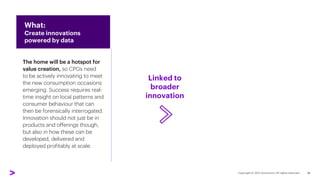 Linked to
broader
innovation
The home will be a hotspot for
value creation, so CPGs need
to be actively innovating to meet
the new consumption occasions
emerging. Success requires real-
time insight on local patterns and
consumer behaviour that can
then be forensically interrogated.
Innovation should not just be in
products and offerings though,
but also in how these can be
developed, delivered and
deployed profitably at scale.
What:
Create innovations
powered by data
Through whom:
Re-evaluate
priority channels
18
 