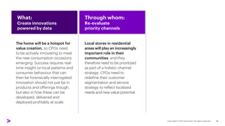 Local stores in residential
areas will play an increasingly
important role in their
communities, and they
therefore need to be prioritized
as part of a holistic channel
strategy. CPGs need to
redefine their customer
segmentation and service
strategy to reflect localized
needs and new value potential.
The home will be a hotspot for
value creation, so CPGs need
to be actively innovating to meet
the new consumption occasions
emerging. Success requires real-
time insight on local patterns and
consumer behaviour that can
then be forensically interrogated.
Innovation should not just be in
products and offerings though,
but also in how these can be
developed, delivered and
deployed profitably at scale.
What:
Create innovations
powered by data
Through whom:
Re-evaluate
priority channels
19
 