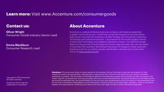 22
Disclaimer: This document refers to marks owned by third parties. All such third-party marks are the property of their
respective owners. No sponsorship, endorsement or approval of this content by the owners of such marks is intended,
expressed or implied. This document is intended for general informational purposes only and does not take into account the
reader’ specific circumstances, and may not reflect the most current developments. Accenture disclaims, to the fullest extent
permitted by applicable law, any and all liability for the accuracy and completeness of the information in this presentation and
for any acts or omissions made based on such information. Accenture does not provide legal, regulatory, audit, or tax advice.
Readers are responsible for obtaining such advice from their own legal counsel or other licensed professionals.
Copyright © 2021 Accenture.
All rights reserved.
Accenture and its logo are
trademarks of Accenture.
About Accenture
Accenture is a global professional services company with leading capabilities
in digital, cloud and security. Combining unmatched experience and specialized
skills across more than 40 industries, we offer Strategy and Consulting, Interactive,
Technology and Operations services — all powered by the world’s largest network
of Advanced Technology and Intelligent Operations centers. Our 569,000 people
deliver on the promise of technology and human ingenuity every day, serving clients
in more than 120 countries. We embrace the power of change to create value and
shared success for our clients, people, shareholders, partners and communities.
Visit us at www.accenture.com
Learn more: Visit www.Accenture.com/consumergoods
Contact us:
Oliver Wright
Consumer Goods Industry Sector Lead
Emma Blackburn
Consumer Research Lead
 