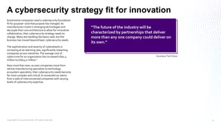 A cybersecurity strategy fit for innovation
Automotive companies need a cybersecurity foundation
fit for purpose—and that purpose has changed.As
manufacturers invest in emerging technologies and
decouple their core architecture to allow for innovative
collaboration, their cybersecurity strategy needs to
change. Many are handling the basics well, but the
business has moved beyond basic cybersecurity needs.
The sophistication and severity of cyberattacks is
increasing at an alarming rate, significantly impacting
companies across industries.The average cost of
cybercrime for an organization has increased US$1.4
million to US$13.0 million.ii
Now more than ever, as auto companies move from
vehicle manufacturing specialists to technology
ecosystem specialists, their cybersecurity needs become
far more complex and critical.A connected car stems
from a web of interconnected companies with varying
levels of cybersecurity expertise.
“The future of the industry will be
characterized by partnerships that deliver
more than any one company could deliver on
its own.”
Accenture Tech Vision
Copyright © 2020 Accenture. All rights reserved. 11
 