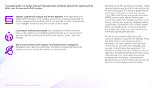 Focusing on action in a few key areas can help automotive companies advance their cybersecurity to
better meet the new needs of the business:
Reassess cybersecurity using an end-to-end approach. New regulations are a
bellwether for things to come, holding automotive companies responsible for
secure management of areas like data at rest and data in transit. Cybersecurity
in an intelligent vehicle has become a matter of life or death.
Look beyond traditional boundaries. Auto companies will more and more
have to take cybersecurity standards and enforcement across the ecosystem
and their own distributed operations into their hands to protect their own
interests.
Take a proactive stance with regulators and shared industry intelligence.
Regulators need input from automotive companies to create standards that
protect consumers but are also realistic for manufacturers.
Reaching out to offer assistance and subject matter
expertise helps ensure a public/private partnership
for the mutual good. And industry groups like the
Automotive Information Sharing and Analysis
Center (Auto-ISAC) serve as a global information-
sharing community to address vehicle cyber
security risks. Auto-ISAC operates a central hub for
sharing, tracking and analyzing intelligence about
cyber threats, vulnerabilities and incidents related
to the connected vehicle. The more companies
that actively participate, the better the resources
marshaled against cyber attackers.
As cars become connected products and
consumers begin to clamor for the Next Big Thing
that will transform their riding and driving
experience, the need to protect not only those
consumers, but also their own employees and
business continuity, becomes paramount. The
innovation so very necessary to leapfrog the auto
industry to the next level brings some very serious
potential risks in the cyber realm. Automotive
companies that move now to anticipate and
address those risks set themselves up to move into
their future more rapidly—and more safely.
Copyright © 2020 Accenture. All rights reserved. 12
 