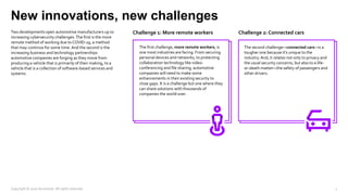 New innovations, new challenges
Two developments open automotive manufacturers up to
increasing cybersecurity challenges.The first is the more
remote method of working due to COVID-19, a method
that may continue for some time.And the second is the
increasing business and technology partnerships
automotive companies are forging as they move from
producing a vehicle that is primarily of their making, to a
vehicle that is a collection of software-based services and
systems.
Challenge 1: More remote workers Challenge 2: Connected cars
The first challenge, more remote workers, is
one most industries are facing. From securing
personal devices and networks, to protecting
collaboration technology like video-
conferencing and file sharing, automotive
companies will need to make some
enhancements in their existing security to
close gaps. It is a challenge but one where they
can share solutions with thousands of
companies the world over.
The second challenge—connected cars—is a
tougher one because it’s unique to the
industry.And, it relates not only to privacy and
the usual security concerns, but also to a life-
or-death matter—the safety of passengers and
other drivers.
Copyright © 2020 Accenture. All rights reserved. 7
 