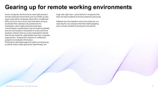 Gearing up for remote working environments
Some companies, like Accenture, were well-versed in
remote working environments prior toCOVID-19. But
many automotive companies were still in a traditional
office structure.As a result, they have been racing to
accelerate their cybersecurity protections for
employees—who might previously have been
concentrated in several dozen secure locations globally
and are now located in thousands of unsecured home
locations instead.And our survey respondents shared
that the top target for cyberattacks was their corporate
organization—ranging from attacks on intellectual
property to employee information.
Phishing by cyberespionage and cybercriminal groups,
as well as nation-state-sponsored cyberthreats, are
huge risks right now— particularly for companies that
have not had to address at-home protection previously.
Adaptive security, based on zero-trust protocols, is a
wise step for any company that finds itself grappling
with a remote workforce during this time period.
Copyright © 2020 Accenture. All rights reserved. 8
 