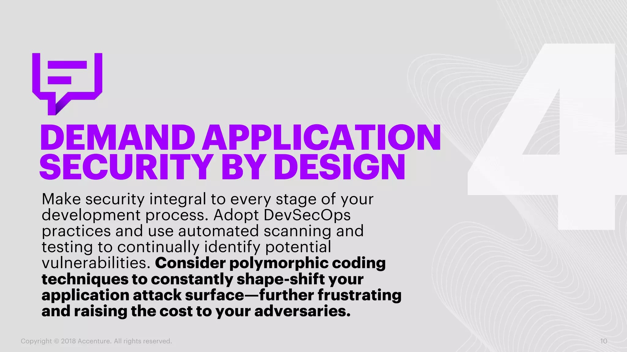 DEMAND APPLICATION
SECURITY BYDESIGN
Make security integral to every stage of your
development process. Adopt DevSecOps
practices and use automated scanning and
testing to continually identify potential
vulnerabilities. Consider polymorphic coding
techniques to constantly shape-shift your
application attack surface—further frustrating
and raising the cost to your adversaries.
Copyright © 2018 Accenture. All rights reserved. 10
 
