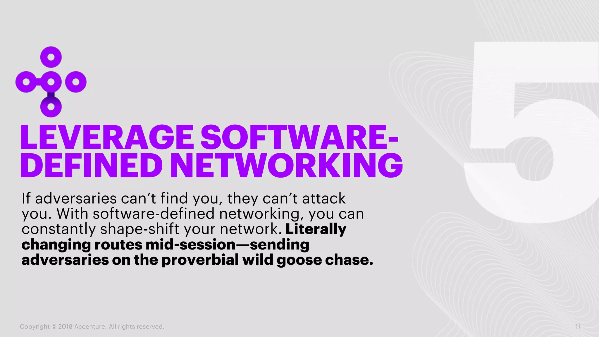 LEVERAGE SOFTWARE-
DEFINED NETWORKING
If adversaries can’t find you, they can’t attack
you. With software-defined networking, you can
constantly shape-shift your network. Literally
changing routes mid-session—sending
adversaries on the proverbial wild goose chase.
Copyright © 2018 Accenture. All rights reserved. 11
 