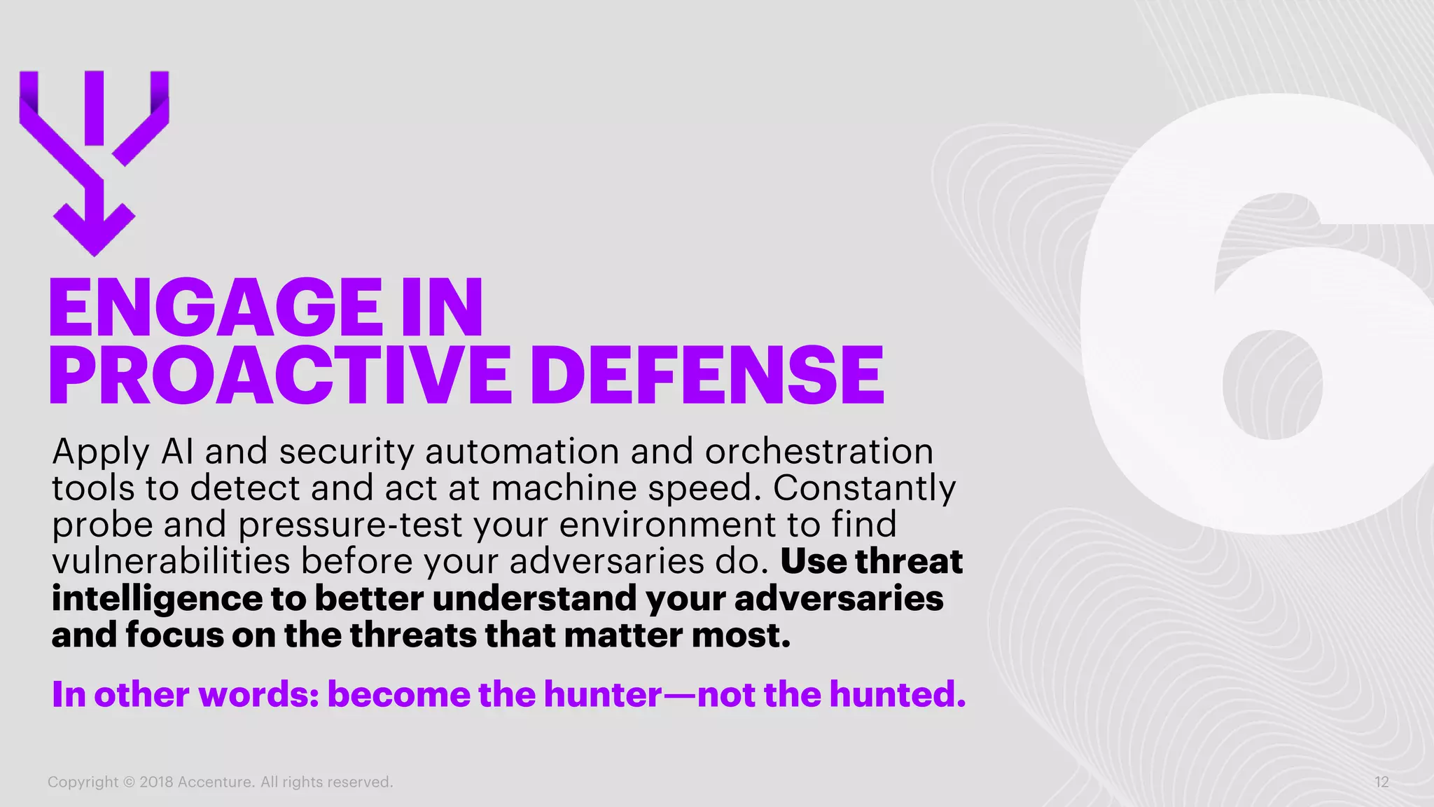 ENGAGE IN
PROACTIVE DEFENSE
Apply AI and security automation and orchestration
tools to detect and act at machine speed. Constantly
probe and pressure-test your environment to find
vulnerabilities before your adversaries do. Use threat
intelligence to better understand your adversaries
and focus on the threats that matter most.
Copyright © 2018 Accenture. All rights reserved. 12
In other words: become the hunter—not the hunted.
 