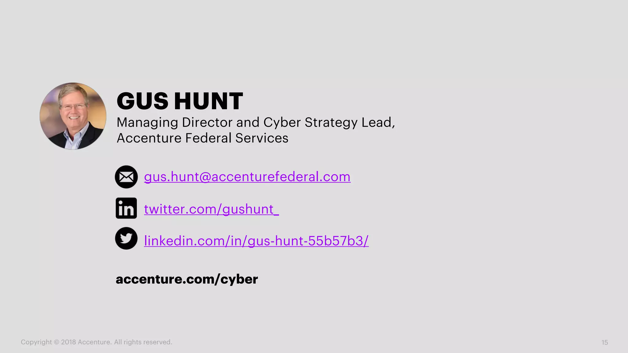 15
GUS HUNT
Managing Director and Cyber Strategy Lead,
Accenture Federal Services
gus.hunt@accenturefederal.com
linkedin.com/in/gus-hunt-55b57b3/
twitter.com/gushunt_
Copyright © 2018 Accenture. All rights reserved.
accenture.com/cyber
 