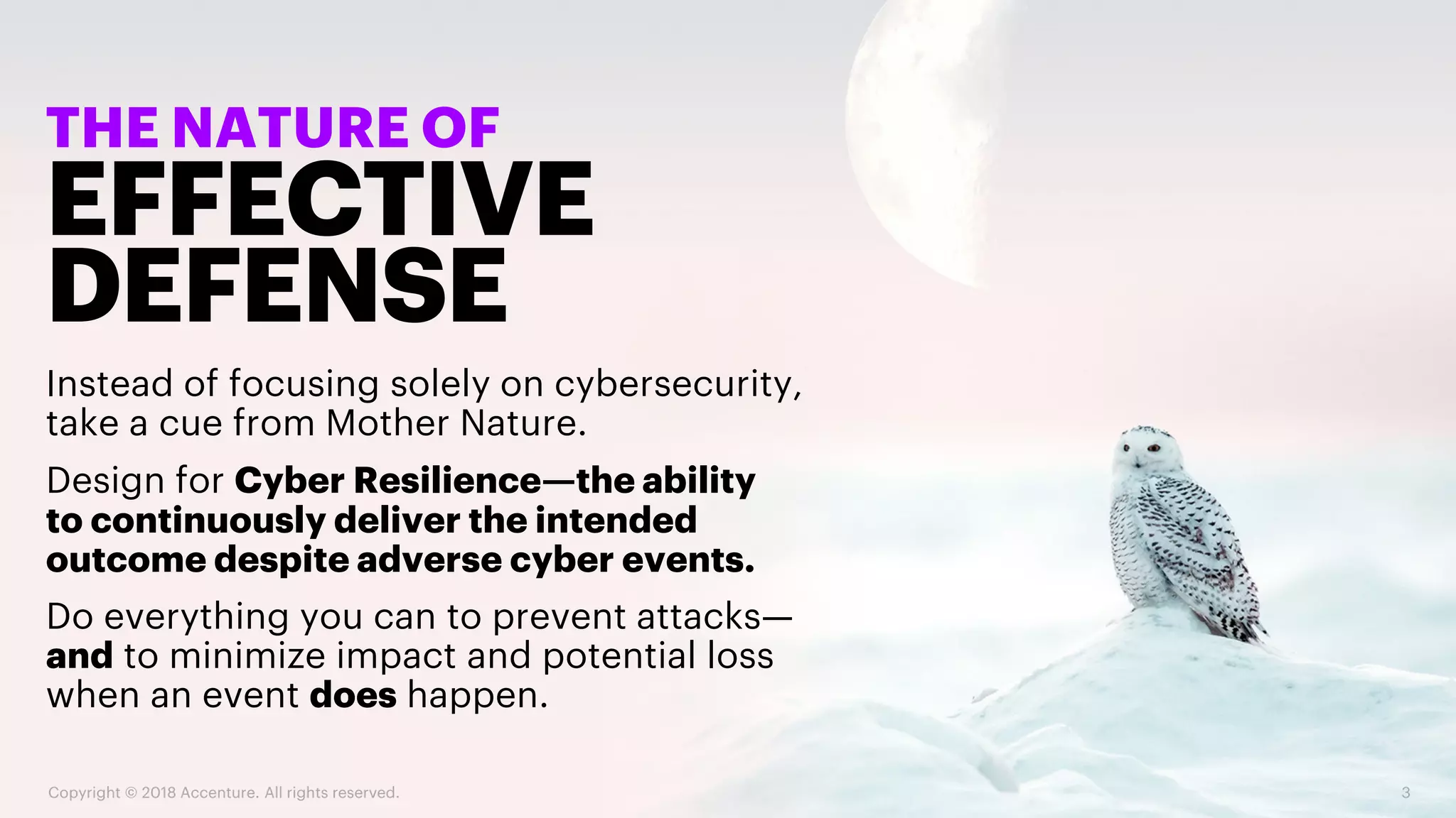 EFFECTIVE
DEFENSE
THE NATURE OF
Instead of focusing solely on cybersecurity,
take a cue from Mother Nature.
Design for Cyber Resilience—the ability
to continuously deliver the intended
outcome despite adverse cyber events.
Do everything you can to prevent attacks—
and to minimize impact and potential loss
when an event does happen.
Copyright © 2018 Accenture. All rights reserved. 3
 