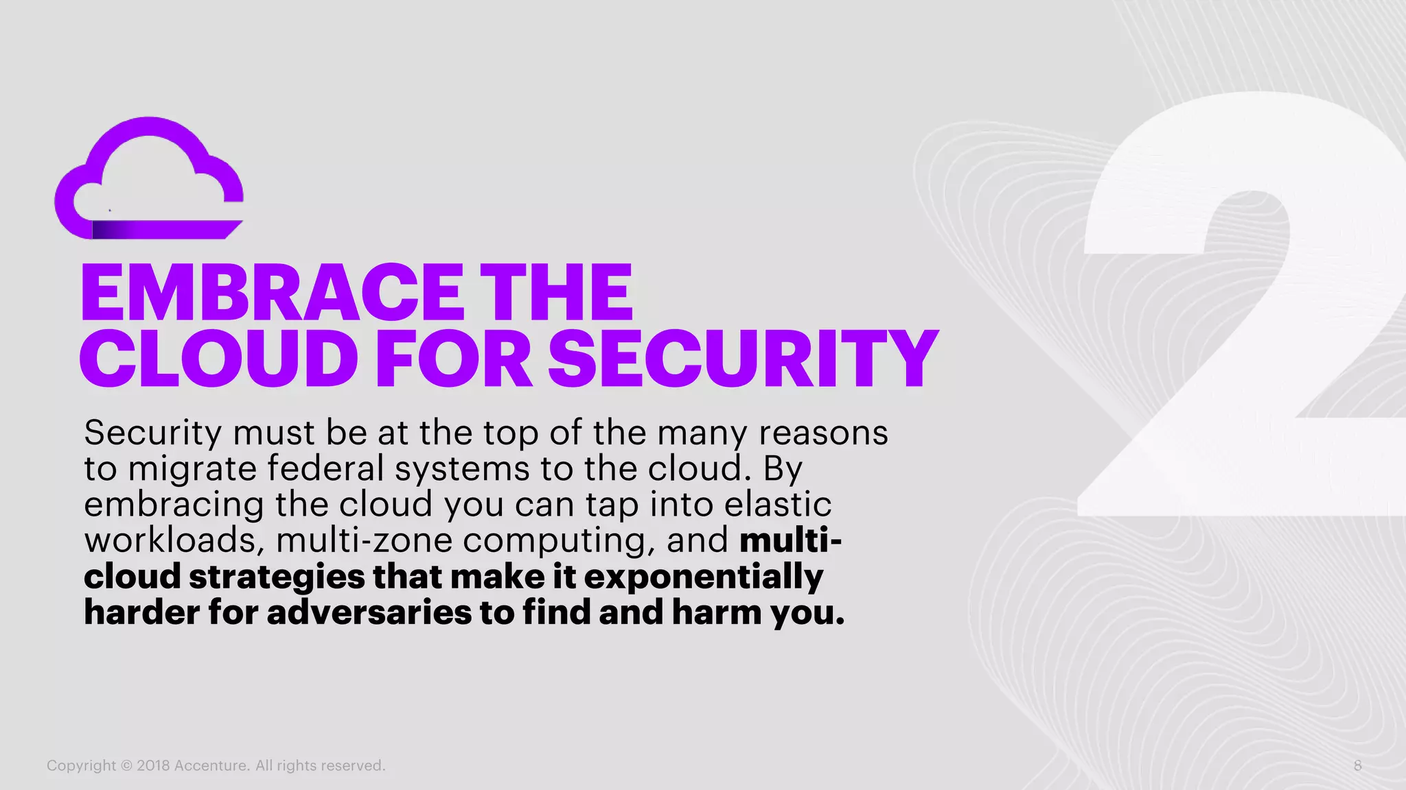 EMBRACE THE
CLOUD FOR SECURITY
Security must be at the top of the many reasons
to migrate federal systems to the cloud. By
embracing the cloud you can tap into elastic
workloads, multi-zone computing, and multi-
cloud strategies that make it exponentially
harder for adversaries to find and harm you.
Copyright © 2018 Accenture. All rights reserved. 8
 