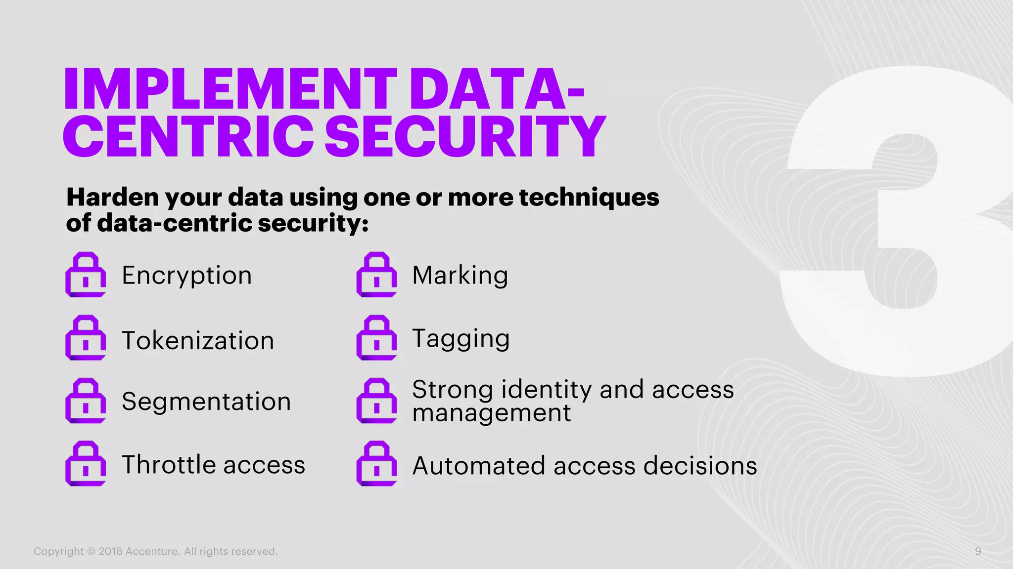 IMPLEMENT DATA-
CENTRIC SECURITY
Harden your data using one or more techniques
of data-centric security:
Copyright © 2018 Accenture. All rights reserved. 9
Encryption Marking
Tokenization
Segmentation
Throttle access
Tagging
Strong identity and access
management
Automated access decisions
 