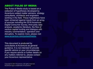 Copyright © 2017 Accenture. All rights reserved.
Accenture logo is trademark of Accenture.
ABOUT PULSE OF MEDIA
The Pulse of Media study is based on a
collection of hypotheses developed by
Accenture subject matter advisors, strategy
consultants, architects and engineers
working in the field. These hypotheses have
been screened against inputs from an array
of sources including the 2016 Accenture
Digital Consumer Survey, third party data
analysis, academic literature, the flow of
venture capital funding and dialogue with
industry commentators, operators and
disruptors. To explore more, please visit
www.accenture.com/pulseofmedia.
This document is produced by
consultants at Accenture as general
guidance. It is not intended to provide
specific advice on your circumstances.
If you require advice or further details on
any matters referred to, please contact
your Accenture representative.
 