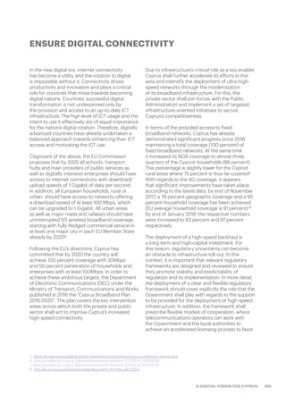 103A DIGITAL VISION FOR CYPRUS
In the new digital era, internet connectivity
has become a utility, and the rotation to digital
is impossible without it. Connectivity drives
productivity and innovation and plays a critical
role for countries that move towards becoming
digital nations. Countries’ successful digital
transformation is not underpinned only by
the provision and access to an up-to-date ICT
infrastructure. The high level of ICT usage and the
intent to use it effectively are of equal importance
for the nation’s digital rotation. Therefore, digitally
advanced countries have already undertaken a
balanced approach towards enhancing their ICT
access and motivating the ICT use.
Cognizant of the above, the EU Commission
proposes that by 2025 all schools, transport
hubs and main providers of public services as
well as digitally intensive enterprises should have
access to internet connections with download/
upload speeds of 1 Gigabit of data per second.
In addition, all European households, rural or
urban, should have access to networks offering
a download speed of at least 100 Mbps, which
can be upgraded to 1 Gigabit. All urban areas
as well as major roads and railways should have
uninterrupted 5G wireless broadband coverage,
starting with fully-fledged commercial service in
at least one major city in each EU Member State
already by 20205
.
Following the EU’s directions, Cyprus has
committed that by 2020 the country will
achieve 100 percent coverage with 30Mbps
and 50 percent penetration of households and
enterprises with at least 100Mbps. In order to
achieve these ambitious targets, the Department
of Electronic Communications (DEC) under the
Ministry of Transport, Communications and Works
published in 2016 the “Cyprus Broadband Plan
2016-2020”. The plan covers the key intervention
areas across which both the private and public
sector shall act to improve Cyprus’s increased
high-speed connectivity.
Due to infrastructure’s critical role as a key enabler,
Cyprus shall further accelerate its efforts in this
area and intensify the deployment of ultra-high-
speed networks through the modernization
of its broadband infrastructure. For this, the
private sector shall join forces with the Public
Administration and implement a set of targeted,
infrastructure-oriented initiatives to secure
Cyprus’s competitiveness.
In terms of the provided access to fixed
broadband networks, Cyprus has already
demonstrated significant progress since 2016
maintaining a total coverage (100 percent) of
fixed broadband networks. At the same time
it increased its NGA coverage to almost three
quarters of the Cypriot households (88 percent).
This percentage is slightly lower for the Cypriot
rural areas where 75 percent is thus far covered6
.
With regards to the 4G coverage, it appears
that significant improvements have taken place;
according to the latest data, by end of November
2017, a 79 percent geographic coverage and a 95
percent household coverage has been achieved
(EU average household coverage is 91 percent)7,8
.
By end of January 2018, the respective numbers
were increased to 83 percent and 97 percent
respectively.
The deployment of a high-speed backhaul is
a long-term and high-capital investment. For
this reason, regulatory uncertainty can become
an obstacle to infrastructure roll-out. In this
context, it is important that relevant regulatory
frameworks are designed and reviewed to ensure
they promote stability and predictability of
regulation and its implementation. In more detail,
the deployment of a clear and flexible regulatory
framework should cover explicitly the role that the
Government shall play with regards to the support
to be provided for the deployment of high-speed
infrastructure. In addition, the framework shall
prescribe flexible models of cooperation, where
telecommunications operators can work with
the Government and the local authorities to
achieve an accelerated licensing process to favor
ENSURE DIGITAL CONNECTIVITY
5. https://ec.europa.eu/digital-single-market/en/policies/improving-connectivity-and-access
6. Data provided by Cyprus Telecommunications Authority (CYTA) on 11/01/2018
7. Data provided by Cyprus Telecommunications Authority (CYTA) on 11/01/2018
8. http://ec.europa.eu/newsroom/dae/document.cfm?doc_id=52254
 