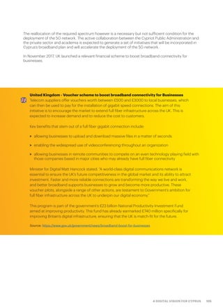 105A DIGITAL VISION FOR CYPRUS
The reallocation of the required spectrum however is a necessary but not sufficient condition for the
deployment of the 5G network. The active collaboration between the Cypriot Public Administration and
the private sector and academia is expected to generate a set of initiatives that will be incorporated in
Cyprus’s broadband plan and will accelerate the deployment of the 5G network.
In November 2017, UK launched a relevant financial scheme to boost broadband connectivity for
businesses.
United Kingdom - Voucher scheme to boost broadband connectivity for Businesses
Telecom suppliers offer vouchers worth between £500 and £3000 to local businesses, which
can then be used to pay for the installation of gigabit speed connections. The aim of this
initiative is to encourage the market to extend full fiber infrastructure across the UK. This is
expected to increase demand and to reduce the cost to customers.
Key benefits that stem out of a full fiber gigabit connection include:
>> allowing businesses to upload and download massive files in a matter of seconds
>> enabling the widespread use of videoconferencing throughout an organization
>> allowing businesses in remote communities to compete on an even technology playing field with
those companies based in major cities who may already have full fiber connectivity
Minister for Digital Matt Hancock stated: “A world-class digital communications network is
essential to ensure the UK’s future competitiveness in the global market and its ability to attract
investment. Faster and more reliable connections are transforming the way we live and work,
and better broadband supports businesses to grow and become more productive. These
voucher pilots, alongside a range of other actions, are testament to Government’s ambition for
full fiber infrastructure across the UK to underpin our digital economy.”
This program is part of the government’s £23 billion National Productivity Investment Fund
aimed at improving productivity. This fund has already earmarked £740 million specifically for
improving Britain’s digital infrastructure, ensuring that the UK is match-fit for the future.
Source: https://www.gov.uk/government/news/broadband-boost-for-businesses
 