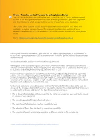 107A DIGITAL VISION FOR CYPRUS
Cyprus - The online service CyLaw and the online platform Diavlos
The Pan Cyprian Bar Association offers free and non-profit access to Cypriot and international
sources of law through the online service CyLaw. It utilizes government Open Data (Legislation
and Court Decisions) which is organized in a number of searchable online databases.
The Cypriot online platform Diavlos also provides real time information on road traffic and
availability of parking places in Nicosia. This enables the collaboration and coordination
between the Department of Public Works and the Local Authorities on road traffic management
issues.
Source: http://www.cylaw.org/, http://www.traffic4cyprus.org.cy/trafficapp/?wp=index-gr
Similarly, the economic impact that Open Data use has on the Cypriot economy, is also identified to
be low14
. The significance of Open Data as an element for economic growth and innovation cannot be
underestimated.
Towards this direction, a set of recommendations is put forward.
With regards to the Open Data regulatory framework, the Cypriot Public Administration shall further
enhance relevant regulations. These will specify in full detail the sources of unreleased data that could
be published and identify the licensing regulations for their re-use.
In addition, these regulations will exploit the use of privately-held data of public interest. Open Data
policies until now were primarily focused on publicly-owned data. In practice however, a vast set of
privately-held data (i.e. pharmaceutical research outcomes, vehicle-generated data to monitor the
conditions of the roads, etc.) could be of high value for public interest goals (i.e. identify imminent risk
to public health and security, monitor traffic, etc.).
Furthermore, a clear and actionable strategy for the enhancement of the Open Data portal shall be
designed. The strategy will consist of initiatives required to enhance the portal’s usability and to ensure
its sustainability and value add. Namely the Open Data strategy shall cover:
>> The re-design of selected portal features, so that the portal becomes more user-centric and provide
an enhanced user experience
>> The periodic upgrade of the portal’s infrastructure
>> The publishing of all datasets in machine readable formats
>> The adoption of Open Data standards to ensure interoperability
>> The provision of search functionality according to different criteria, i.e. file formats, etc.
14. https://www.europeandataportal.eu/el/highlights/open-data-maturity-europe-2017
 