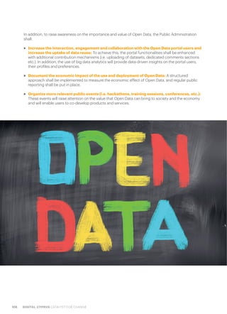 108 DIGITAL CYPRUS CATALYST FOR CHANGE
In addition, to raise awareness on the importance and value of Open Data, the Public Administration
shall:
>> Increase the interaction, engagement and collaboration with the Open Data portal users and
increase the uptake of data reuse: To achieve this, the portal functionalities shall be enhanced
with additional contribution mechanisms (i.e. uploading of datasets, dedicated comments sections
etc.). In addition, the use of big data analytics will provide data-driven insights on the portal users,
their profiles and preferences.
>> Document the economic impact of the use and deployment of Open Data: A structured
approach shall be implemented to measure the economic effect of Open Data, and regular public
reporting shall be put in place.
>> Organize more relevant public events (i.e. hackathons, training sessions, conferences, etc.):
These events will raise attention on the value that Open Data can bring to society and the economy
and will enable users to co-develop products and services.
 