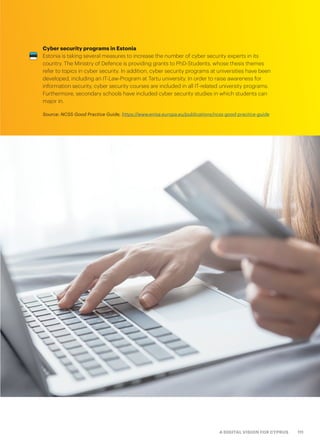 111A DIGITAL VISION FOR CYPRUS
Cyber security programs in Estonia
Estonia is taking several measures to increase the number of cyber security experts in its
country. The Ministry of Defence is providing grants to PhD-Students, whose thesis themes
refer to topics in cyber security. In addition, cyber security programs at universities have been
developed, including an IT-Law-Program at Tartu university. In order to raise awareness for
information security, cyber security courses are included in all IT-related university programs.
Furthermore, secondary schools have included cyber security studies in which students can
major in.
Source: NCSS Good Practice Guide, https://www.enisa.europa.eu/publications/ncss-good-practice-guide
 