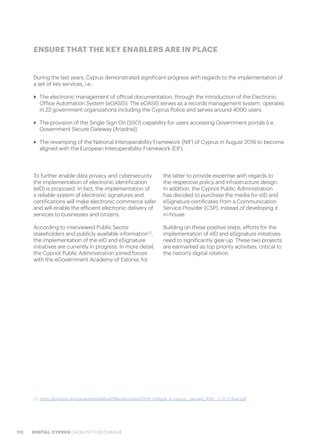 112 DIGITAL CYPRUS CATALYST FOR CHANGE
To further enable data privacy and cybersecurity
the implementation of electronic identification
(eID) is proposed. In fact, the implementation of
a reliable system of electronic signatures and
certifications will make electronic commerce safer
and will enable the efficient electronic delivery of
services to businesses and citizens.
According to interviewed Public Sector
stakeholders and publicly available information22
,
the implementation of the eID and eSignature
initiatives are currently in progress. In more detail,
the Cypriot Public Administration joined forces
with the eGovernment Academy of Estonia, for
the latter to provide expertise with regards to
the respective policy and infrastructure design.
In addition, the Cypriot Public Administration
has decided to purchase the media for eID and
eSignature certificates from a Communication
Service Provider (CSP), instead of developing it
in-house.
Building on these positive steps, efforts for the
implementation of eID and eSignature initiatives
need to significantly gear up. These two projects
are earmarked as top priority activities, critical to
the nation’s digital rotation.
During the last years, Cyprus demonstrated significant progress with regards to the implementation of
a set of key services, i.e.:
>> The electronic management of official documentation, through the introduction of the Electronic
Office Automation System (eOASIS). The eOASIS serves as a records management system, operates
in 22 government organizations including the Cyprus Police and serves around 4000 users.
>> The provision of the Single Sign On (SSO) capability for users accessing Government portals (i.e.
Government Secure Gateway (Ariadne)).
>> The revamping of the National Interoperability Framework (NIF) of Cyprus in August 2016 to become
aligned with the European Interoperability Framework (EIF).
ENSURE THAT THE KEY ENABLERS ARE IN PLACE
22. https://joinup.ec.europa.eu/sites/default/files/document/2015-03/egov_in_cyprus_-_january_2015_-_v_17_0_final.pdf
 