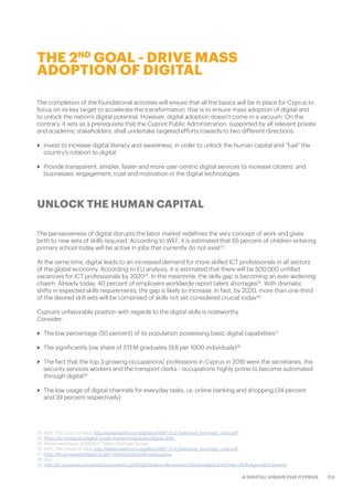 113A DIGITAL VISION FOR CYPRUS
The completion of the foundational activities will ensure that all the basics will be in place for Cyprus to
focus on its key target to accelerate the transformation; that is to ensure mass adoption of digital and
to unlock the nation’s digital potential. However, digital adoption doesn’t come in a vacuum. On the
contrary, it sets as a prerequisite that the Cypriot Public Administration, supported by all relevant private
and academic stakeholders, shall undertake targeted efforts towards to two different directions:
>> Invest to increase digital literacy and awareness, in order to unlock the human capital and “fuel” the
country’s rotation to digital
>> Provide transparent, simpler, faster and more user-centric digital services to increase citizens’ and
businesses’ engagement, trust and motivation in the digital technologies
The pervasiveness of digital disrupts the labor market redefines the very concept of work and gives
birth to new sets of skills required. According to WEF, it is estimated that 65 percent of children entering
primary school today will be active in jobs that currently do not exist23
.
At the same time, digital leads to an increased demand for more skilled ICT professionals in all sectors
of the global economy. According to EU analysis, it is estimated that there will be 500,000 unfilled
vacancies for ICT professionals by 202024
. In the meantime, the skills gap is becoming an ever-widening
chasm. Already today, 40 percent of employers worldwide report talent shortages25
. With dramatic
shifts in expected skills requirements, the gap is likely to increase. In fact, by 2020, more than one-third
of the desired skill sets will be comprised of skills not yet considered crucial today26
.
Cyprus’s unfavorable position with regards to the digital skills is noteworthy.
Consider:
>> The low percentage (50 percent) of its population possessing basic digital capabilities27
>> The significantly low share of STEM graduates (9,8 per 1000 individuals)28
>> The fact that the top 3 growing occupations/ professions in Cyprus in 2016 were the secretaries, the
security services workers and the transport clerks - occupations highly prone to become automated
through digital29
>> The low usage of digital channels for everyday tasks, i.e. online banking and shopping (34 percent
and 39 percent respectively)
THE 2ND
GOAL - DRIVE MASS
ADOPTION OF DIGITAL
UNLOCK THE HUMAN CAPITAL
23. WEF, The Future of Jobs, http://www3.weforum.org/docs/WEF_FOJ_Executive_Summary_Jobs.pdf
24. https://ec.europa.eu/digital-single-market/en/policies/digital-skills
25. ManpowerGroup: 2016/2017 Talent Shortage Survey
26. WEF, The Future of Jobs, http://www3.weforum.org/docs/WEF_FOJ_Executive_Summary_Jobs.pdf
27. https://ec.europa.eu/digital-single-market/en/scoreboard/cyprus
28. ibid
29. http://ec.europa.eu/social/keyDocuments.jsp?langId=en&mode=advancedSubmit&advSearchKey=SkillsAgendaFactsheets
 