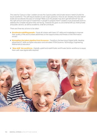 114 DIGITAL CYPRUS CATALYST FOR CHANGE
The case for Cyprus is clear: Leaders across the Cypriot public and private sectors need to build the
future workforce. This will require leaders to ask tough questions. How do we: Develop the new talent?
Scale and accelerate the pace of change? Make sure the people now don’t get left behind? Secure
the right amount and type of investment in people to prepare them? Leaders must proactively work to
address the complex equation they are facing. Towards this goal, no one shall be left out. Both private
and public sectors, as well as academia, shall all contribute.
There are three key actions to be taken:
>> Accelerate reskilling people - Equip all citizens with basic ICT skills and knowledge to improve
their quality of life and increase awareness on the opportunities and threats of the information
society
>> Strengthen the talent pipeline from its source - Transform the learning of digital skills, develop
advanced ICT skills via higher education and stimulate STEM (Science, Technology, Engineering,
Mathematics) education
>> “New-skill” the workforce - Digitally upskill and reskill Public and Private Sector workforce to equip
them with new digital skills required
 