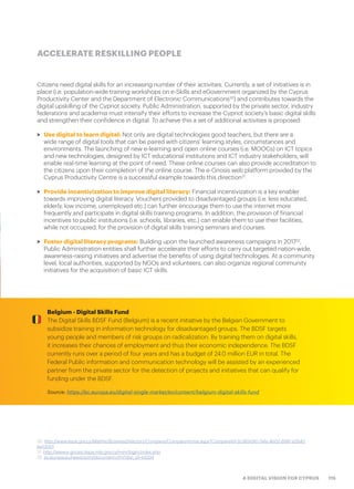 115A DIGITAL VISION FOR CYPRUS
Citizens need digital skills for an increasing number of their activities. Currently, a set of initiatives is in
place (i.e. population-wide training workshops on e-Skills and eGovernment organized by the Cyprus
Productivity Center and the Department of Electronic Communications30
) and contributes towards the
digital upskilling of the Cypriot society. Public Administration, supported by the private sector, industry
federations and academia must intensify their efforts to increase the Cypriot society’s basic digital skills
and strengthen their confidence in digital. To achieve this a set of additional activities is proposed:
>> Use digital to learn digital: Not only are digital technologies good teachers, but there are a
wide range of digital tools that can be paired with citizens’ learning styles, circumstances and
environments. The launching of new e-learning and open online courses (i.e. MOOCs) on ICT topics
and new technologies, designed by ICT educational institutions and ICT industry stakeholders, will
enable real-time learning at the point of need. These online courses can also provide accreditation to
the citizens upon their completion of the online course. The e-Gnosis web platform provided by the
Cyprus Productivity Centre is a successful example towards this direction31
.
>> Provide incentivization to improve digital literacy: Financial incentivization is a key enabler
towards improving digital literacy. Vouchers provided to disadvantaged groups (i.e. less educated,
elderly, low income, unemployed etc.) can further encourage them to use the internet more
frequently and participate in digital skills training programs. In addition, the provision of financial
incentives to public institutions (i.e. schools, libraries, etc.) can enable them to use their facilities,
while not occupied, for the provision of digital skills training seminars and courses.
>> Foster digital literacy programs: Building upon the launched awareness campaigns in 201732
,
Public Administration entities shall further accelerate their efforts to carry out targeted nation-wide,
awareness-raising initiatives and advertise the benefits of using digital technologies. At a community
level, local authorities, supported by NGOs and volunteers, can also organize regional community
initiatives for the acquisition of basic ICT skills.
ACCELERATE RESKILLING PEOPLE
30. http://www.kepa.gov.cy/Mathisi/BusinessDirectory/Company/CompanyHome.aspx?CompanyId=2cd62e90-7afa-4b02-8981-e2640
be13001
31. http://www.e-gnosis.kepa.mlsi.gov.cy/mim/login/index.php
32. ec.europa.eu/newsroom/document.cfm?doc_id=44294
Belgium - Digital Skills Fund
The Digital Skills BDSF Fund (Belgium) is a recent initiative by the Belgian Government to
subsidize training in information technology for disadvantaged groups. The BDSF targets
young people and members of risk groups on radicalization. By training them on digital skills,
it increases their chances of employment and thus their economic independence. The BDSF
currently runs over a period of four years and has a budget of 24.0 million EUR in total. The
Federal Public information and communication technology will be assisted by an experienced
partner from the private sector for the detection of projects and initiatives that can qualify for
funding under the BDSF.
Source: https://ec.europa.eu/digital-single-market/en/content/belgium-digital-skills-fund
 