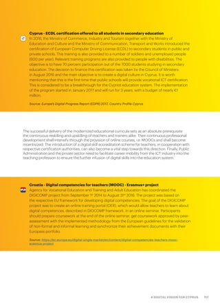 117A DIGITAL VISION FOR CYPRUS
The successful delivery of the modernized educational curricula sets as an absolute prerequisite
the continuous reskilling and upskilling of teachers and trainers alike. Their continuous professional
development shall intensify through the provision of online courses, i.e. MOOCs and shall become
incentivized. The introduction of a digital skill accreditation scheme for teachers, in cooperation with
respective certification authorities, can also become a vital step towards this direction. Finally, Public
Administration and the private sector need to facilitate career mobility from the ICT industry into the
teaching profession to ensure the further infusion of digital skills into the education system.
Cyprus - ECDL certification offered to all students in secondary education
In 2016, the Ministry of Commerce, Industry and Tourism together with the Ministry of
Education and Culture and the Ministry of Communication, Transport and Works introduced the
certification of European Computer Driving License (ECDL) to secondary students in public and
private schools. This training is also provided to a number of soldiers and unemployed people
(600 per year). Relevant training programs are also provided to people with disabilities. The
objective is to have 70 percent participation out of the 7000 students studying in secondary
education. The decision to finance this certification was taken by the Council of Ministers
in August 2016 and the main objective is to create a digital culture in Cyprus. It is worth
mentioning that this is the first time that public schools will provide vocational ICT certification.
This is considered to be a breakthrough for the Cypriot education system. The implementation
of the program started in January 2017 and will run for 3 years, with a budget of nearly €1
million.
Source: Europe’s Digital Progress Report (EDPR) 2017, Country Profile Cyprus
Croatia - Digital competencies for teachers (MOOC) - Erasmus+ project
Agency for Vocational Education and Training and Adult Education has coordinated the
DIGICOMP project from September 1st
2014 to August 31st
2016. The project was based on
the respective EU framework for developing digital competencies. The goal of the DIGICOMP
project was to create an online training portal (OER), which would allow teachers to learn about
digital competences, described in DIGCOMP framework, in an online seminar. Participants
should prepare coursework at the end of the online seminar, get coursework approved by peer-
assessment with the implemented methodology from the European guidelines for the validation
of non-formal and informal learning and synchronize their achievement documents with their
Europass portfolio.
Source: https://ec.europa.eu/digital-single-market/en/content/digital-competencies-teachers-mooc-
erasmus-project
 