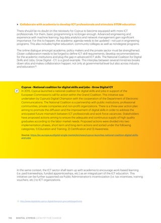 118 DIGITAL CYPRUS CATALYST FOR CHANGE
>> Collaborate with academia to develop ICT professionals and stimulate STEM education
There should be no doubt on the necessity for Cyprus to become equipped with more ICT
professionals. For them, basic programming is no longer enough. Advanced engineering and
experience with machine learning, big data analytics and network management gain significant
importance. For this to happen, the academic agenda needs to be updated - not just in engineering
programs. This also includes higher education, community colleges as well as nondegree programs.
The online dialogue amongst academia, policy makers and the private sector must be strengthened.
Closer collaboration needs to be forged to define ICT skill requirements, develop recommendations
for the academic institutions and plug the gap in advanced ICT skills. The National Coalition for Digital
Skills and Jobs, Grow Digital - CY, is a good example. This interplay between several ministries breaks
down silos and makes collaboration happen, not only at governmental level but also across industry
and education36
.
36. http://www.digitaljobs.cyprus-digitalchampion.gov.cy/el/page/home
In the same context, the ICT sector shall team up with academia to encourage work-based learning
(i.e. paid traineeships, funded apprenticeships, etc.) as an integral part of the ICT education. This
initiative can be further supported via Public Administration’s incentivization (i.e. tax incentives, training
vouchers, etc.) to ICT organizations.
Cyprus - National coalition for digital skills and jobs - Grow Digital CY
In 2015, Cyprus launched a national coalition for digital skills and jobs in support of the
European Commission’s call for action within the Grand Coalition. This initiative was
undertaken by Cyprus’s Digital Champion with the cooperation of the Department of Electronic
Communications. The National Coalition is a partnership with public institutions, professional
communities, private companies and non-profit organizations. There is a three-year action plan
aiming to promote the diffusion and the improvement of digital skills in order to address the
anticipated future mismatch between ICT professionals and work force vacancies. Stakeholders
have proposed actions aiming to ensure the adequate and continuous supply of high quality
graduates according to the labor market needs. Proposed actions were divided into two
implementation phases, short term and long-term actions and sorted under the following
categories; 1) Education and Training, 2) Certification and 3) Awareness.
Source: https://ec.europa.eu/digital-single-market/en/news/cyprus-launches-national-coalition-digital-skills-
and-jobs
 