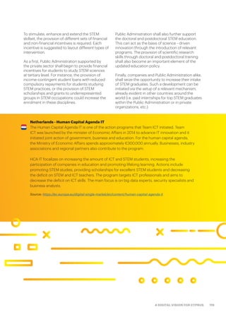 119A DIGITAL VISION FOR CYPRUS
Netherlands - Human Capital Agenda IT
The Human Capital Agenda IT is one of the action programs that Team ICT initiated. Team
ICT was launched by the minister of Economic Affairs in 2014 to advance IT innovation and it
initiated joint action of government, business and education. For the human capital agenda,
the Ministry of Economic Affairs spends approximately €300.000 annually. Businesses, industry
associations and regional partners also contribute to the program.
HCA IT focalizes on increasing the amount of ICT and STEM students, increasing the
participation of companies in education and promoting lifelong learning. Actions include
promoting STEM studies, providing scholarships for excellent STEM students and decreasing
the deficit on STEM and ICT teachers. The program targets ICT professionals and aims to
decrease the deficit on ICT skills. The main focus is on big data experts, security specialists and
business analysts.
Source: https://ec.europa.eu/digital-single-market/en/content/human-capital-agenda-it
To stimulate, enhance and extend the STEM
skillset, the provision of different sets of financial
and non-financial incentives is required. Each
incentive is suggested to layout different types of
intervention.
As a first, Public Administration supported by
the private sector shall begin to provide financial
incentives for students to study STEM sciences
at tertiary level. For instance, the provision of
income-contingent student loans with reduced
compulsory repayments for students studying
STEM practices, or the provision of STEM
scholarships and grants to underrepresented
groups in STEM occupations could increase the
enrolment in these disciplines.
Public Administration shall also further support
the doctoral and postdoctoral STEM education.
This can act as the basis of science - driven
innovation through the introduction of relevant
programs. The provision of scientific research
skills through doctoral and postdoctoral training
shall also become an important element of the
updated education policy.
Finally, companies and Public Administration alike,
shall seize the opportunity to increase their intake
of STEM graduates. Such a development can be
initiated via the setup of a relevant mechanism,
already evident in other countries around the
world (i.e. paid internships for top STEM graduates
within the Public Administration or in private
organizations, etc.).
 