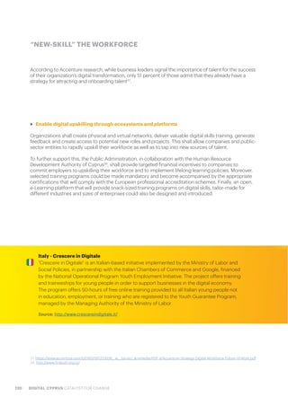 120 DIGITAL CYPRUS CATALYST FOR CHANGE
According to Accenture research, while business leaders signal the importance of talent for the success
of their organization’s digital transformation, only 51 percent of those admit that they already have a
strategy for attracting and onboarding talent37
.
“NEW-SKILL” THE WORKFORCE
>> Enable digital upskilling through ecosystems and platforms
Organizations shall create physical and virtual networks, deliver valuable digital skills training, generate
feedback and create access to potential new roles and projects. This shall allow companies and public-
sector entities to rapidly upskill their workforce as well as to tap into new sources of talent.
To further support this, the Public Administration, in collaboration with the Human Resource
Development Authority of Cyprus38
, shall provide targeted financial incentives to companies to
commit employers to upskilling their workforce and to implement lifelong learning policies. Moreover,
selected training programs could be made mandatory and become accompanied by the appropriate
certifications that will comply with the European professional accreditation schemes. Finally, an open,
e-Learning platform that will provide snack-sized training programs on digital skills, tailor-made for
different industries and sizes of enterprises could also be designed and introduced.
37. https://www.accenture.com/t20161219T223536__w__/us-en/_acnmedia/PDF-4/Accenture-Strategy-Digital-Workforce-Future-of-Work.pdf
38. http://www.hrdauth.org.cy/
Italy - Crescere in Digitale
“Crescere in Digitale” is an Italian-based initiative implemented by the Ministry of Labor and
Social Policies, in partnership with the Italian Chambers of Commerce and Google, financed
by the National Operational Program Youth Employment Initiative. The project offers training
and traineeships for young people in order to support businesses in the digital economy.
The program offers 50-hours of free online training provided to all Italian young people not
in education, employment, or training who are registered to the Youth Guarantee Program,
managed by the Managing Authority of the Ministry of Labor.
Source: http://www.crescereindigitale.it/
 