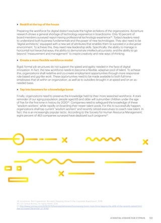 121A DIGITAL VISION FOR CYPRUS
>> Reskill at the top of the house
Preparing the workforce for digital doesn’t exclude the higher echelons of the organizations. Accenture
research shows a general shortage of technology experience in boardrooms: Only 10 percent of
board members surveyed report having professional technology experience39
. Today’s leaders need
to understand both business fundamentals and the power of new technologies. They also need to be
“digital architects,” equipped with a new set of attributes that enables them to succeed in a disruptive
environment. To achieve this, they need new leadership skills. Specifically: the ability to manage in
horizontal not hierarchal ways; the ability to demonstrate intellectual curiosity; and the ability to go
beyond “measurement and management” to inspire creativity and new ways of thinking.
>> Create a more flexible workforce model
Rigid, formal job structures do not support the speed and agility needed in the face of digital
innovation. In fact, the new workforce needs to become a flexible, adaptive pool of talent. To achieve
this, organizations shall redefine and co-create employment opportunities through more responsive
role-based and gig-like work. These opportunities need to be made available to both full-time
employees that sit within an organization, as well as to outsiders brought in at speed and on an as-
needed basis.
>> Tap into boomers for a knowledge boost
Finally, organizations need to preserve the knowledge held by their more seasoned workforce. A stark
reminder of our aging population, people aged 65 and older will outnumber children under the age
of five for the first time in history by 202040
. Companies need to safeguard the knowledge of these
“wisdom workers″, while rapidly on-boarding their newer talent pools. For this to successfully happen,
organizations shall tap current “wisdom workers″ and recently retired executives to coach new talent. In
fact, this is an increasingly popular tactic. According to the Society for Human Resource Management,
eight percent of 463 companies surveyed have deployed such programs41
.
39. Accenture: Tech Experience: Women’s Stepping Stone to the Corporate Boardroom?, 2016
40. US Census Bureau: An Aging World, 2015
41. http://www.nytimes.com/2016/12/16/business/retirement/boomerang-boom-more-firms-tapping-the-skills-of-the-recently-retired.html
(last accessed December 22, 2016)
 