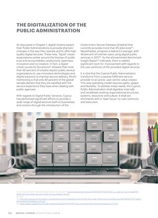 122 DIGITAL CYPRUS CATALYST FOR CHANGE
As discussed in Chapter 1, digital citizens expect
their Public Administrations to provide dramatic
changes in the way they operate and to offer high
quality digital services. These new, “liquid” citizen
expectations center around the themes of public
trust and accountability, productivity, openness,
innovation and co-creation. In fact, a digital
citizen survey by Accenture42
showed that more
than 60 percent of citizens expect public service
organizations to use innovative technologies and
digital solutions to improve service delivery. Worth
mentioning is that only 40 percent of the global
sample declare that they are satisfied with the
service experience they have when dealing with
public agencies.
With regards to Digital Public Services, Cyprus
has performed significant efforts to provide a
wide range of digital services both to businesses
and citizens through the introduction of the
Government Secure Gateway (Ariadne) that
currently provides more than 65 eServices43
.
Nevertheless, progress is below EU average, with
49 percent of internet users using digital public
services in 201744
. As the eGovernment Benchmark
Insight Report45
indicates, there is indeed
significant room for improvement with regards to
the user centricity of the provided digital services.
It is vital that the Cypriot Public Administration
transforms from a passive fulfilment service
provider to an active, user-centric value creator.
This new operating model requires agility, speed,
and flexibility. To address these needs, the Cypriot
Public Administration shall digitalize internally
and recalibrate existing organizational structures,
systems, resources and culture. It shall act
imminently with a “laser focus” on user-centricity
and execution.
THE DIGITALIZATION OF THE
PUBLIC ADMINISTRATION
42. Accenture Public Service Global Citizen Survey 2017, https://www.accenture.com/t00010101T000000Z__w__/gb-en/_acnmedia/PDF-
69/Accenture-Public-Service-Citizen-Survey-Wave3-UK.pdf
43. ibid
44. http://ec.europa.eu/information_society/newsroom/image/document/2018-20/cy-desi_2018-country-profile_eng_B43F6E93-DC41-A4D3-
6FEDC85F4EC8246B_52217.pdf
45. https://www.capgemini.com/wp-content/uploads/2017/11/2017-egovernment-benchmark_background_v7.pdf
 