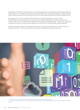 124 DIGITAL CYPRUS CATALYST FOR CHANGE
Regardless of the level of “digital influence”, the redesigned services shall demonstrate higher levels of
personalization. A “mobile first” strategy shall also be adopted to support the design of mobile-friendly,
public-sector websites and make services and information easily-accessible through portable devices.
According to the “Future-proofing eGovernment for a Digital Single Market” report, Public
Administrations across Europe are yet to improve the mobile experience that they provide to their
citizens, with only 1 in 4 public sector websites currently being mobile-friendly46
. Cyprus has scored 29th
amongst 33 European countries with regards to the provision of mobile friendly public websites47
.
Leading case with regards to the design and provision of open and insight-driven public services is
Norway and Altinn. The online portal for the provision of digital eGovernment services.
46. https://ec.europa.eu/futurium/en/content/future-proofing-egovernment-digital-single-market
47. http://www.mof.gov.cy/mof/DITS/dits.nsf/All/20972F43AEA760FBC2257F5D003502D4/$file/eGovernmentBenchmarkBackgroundRe-
port.pdf
 