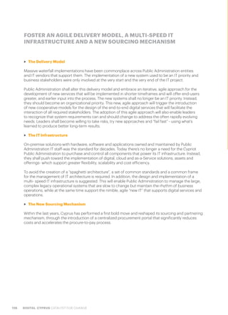 126 DIGITAL CYPRUS CATALYST FOR CHANGE
FOSTER AN AGILE DELIVERY MODEL, A MULTI-SPEED IT
INFRASTRUCTURE AND A NEW SOURCING MECHANISM
>> The Delivery Model
Massive waterfall implementations have been commonplace across Public Administration entities
and IT vendors that support them. The implementation of a new system used to be an IT priority and
business stakeholders were only involved at the very start and the very end of the IT project.
Public Administration shall alter this delivery model and embrace an iterative, agile approach for the
development of new services that will be implemented in shorter timeframes and will offer end-users
greater, and earlier input into the process. The new systems shall no longer be an IT priority. Instead,
they should become an organizational priority. This new, agile approach will trigger the introduction
of new cooperative models for the design of the end-to-end digital services that will facilitate the
interaction of all required stakeholders. The adoption of this agile approach will also enable leaders
to recognize that system requirements can and should change to address the often rapidly evolving
needs. Leaders shall become willing to take risks, try new approaches and “fail fast” - using what’s
learned to produce better long-term results.
>> The IT Infrastructure
On-premise solutions-with hardware, software and applications owned and maintained by Public
Administration IT staff-was the standard for decades. Today there’s no longer a need for the Cypriot
Public Administration to purchase and control all components that power its IT infrastructure. Instead,
they shall push toward the implementation of digital, cloud and as-a-Service solutions, assets and
offerings- which support greater flexibility, scalability and cost efficiency.
To avoid the creation of a “spaghetti architecture”, a set of common standards and a common frame
for the management of IT architecture is required. In addition, the design and implementation of a
multi- speed IT infrastructure is suggested. This will enable Public Administration to manage the large,
complex legacy operational systems that are slow to change but maintain the rhythm of business
operations, while at the same time support the nimble, agile “new IT” that supports digital services and
operations.
>> The New Sourcing Mechanism
Within the last years, Cyprus has performed a first bold move and reshaped its sourcing and partnering
mechanism, through the introduction of a centralized procurement portal that significantly reduces
costs and accelerates the procure-to-pay process.
 
