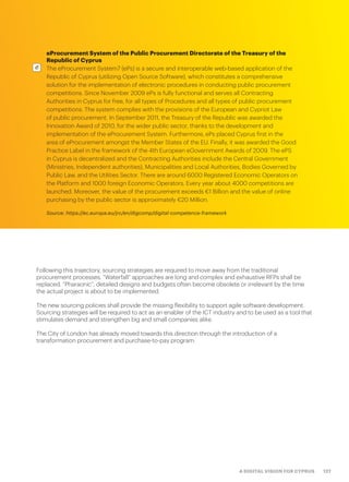 127A DIGITAL VISION FOR CYPRUS
eProcurement System of the Public Procurement Directorate of the Treasury of the
Republic of Cyprus
The eProcurement System7 (ePs) is a secure and interoperable web-based application of the
Republic of Cyprus (utilizing Open Source Software), which constitutes a comprehensive
solution for the implementation of electronic procedures in conducting public procurement
competitions. Since November 2009 ePs is fully functional and serves all Contracting
Authorities in Cyprus for free, for all types of Procedures and all types of public procurement
competitions. The system complies with the provisions of the European and Cypriot Law
of public procurement. In September 2011, the Treasury of the Republic was awarded the
Innovation Award of 2010, for the wider public sector, thanks to the development and
implementation of the eProcurement System. Furthermore, ePs placed Cyprus first in the
area of eProcurement amongst the Member States of the EU. Finally, it was awarded the Good
Practice Label in the framework of the 4th European eGovernment Awards of 2009. The ePS
in Cyprus is decentralized and the Contracting Authorities include the Central Government
(Ministries, Independent authorities), Municipalities and Local Authorities, Bodies Governed by
Public Law, and the Utilities Sector. There are around 6000 Registered Economic Operators on
the Platform and 1000 foreign Economic Operators. Every year about 4000 competitions are
launched. Moreover, the value of the procurement exceeds €1 Billion and the value of online
purchasing by the public sector is approximately €20 Million.
Source: https://ec.europa.eu/jrc/en/digcomp/digital-competence-framework
Following this trajectory, sourcing strategies are required to move away from the traditional
procurement processes. “Waterfall” approaches are long and complex and exhaustive RFPs shall be
replaced. “Pharaonic”, detailed designs and budgets often become obsolete or irrelevant by the time
the actual project is about to be implemented.
The new sourcing policies shall provide the missing flexibility to support agile software development.
Sourcing strategies will be required to act as an enabler of the ICT industry and to be used as a tool that
stimulates demand and strengthen big and small companies alike.
The City of London has already moved towards this direction through the introduction of a
transformation procurement and purchase-to-pay program.
 