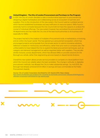 128 DIGITAL CYPRUS CATALYST FOR CHANGE
United Kingdom - The City of London Procurement and Purchase-to-Pay Program
In 2011, the City of London decided to take a transformative approach to procurement by
designing a digital marketplace and collaborating across an ecosystem of partners and
suppliers. Prior to the introduction of the new system, the Council used an outdated service
which favored established businesses and was inefficient on resource-spend. SMEs found it
extremely hard to compete because the City Council did not have the capacity to analyze the
myriad of individual offerings. The new system however has centralized the procurement of
18 departments and has made the City one of the best local authorities to do business with,
especially for SMEs.
The project has led to the creation of multiple e-Procurement tools: e-marketplace; e-invoicing;
and an online ‘city buyer’ portal. This has opened up a procurement ecosystem, which has
encouraged projects and proposals from the private sector to submit innovative solutions.
Selection is based on meritocracy and efficiency, rather than prior work or company size. The
unified platforms have helped the City to exploit the latest procurement techniques, such as
category and demand management as well as negotiate better with suppliers. They are also
wholly-inclusive, across departments, which has allowed SMEs to provide solutions for the
Borough as a whole, rather than segmenting services based on departmental divisions.
Overall the new system allows private service providers to compete on a level platform from
which the Council can reliably select the best candidate. The change in attitude, to digitalize
procurement methods, has allowed the City to make substantial savings - by mid-2014, the
Borough had already achieved £21.8 million in savings and was commended at the Public
Procurement Awards.
Source: City of London Corporation shortlisted for LGC Awards 2014, News release,
http://www.cityoflondon.gov.uk/about-the-city/what-we-do/media-centre/news-releases/2014/Pages/city-
oflondon-corporation-shortlisted-for-lgc-awards.aspx
 