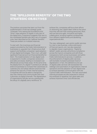 129A DIGITAL VISION FOR CYPRUS
The positive outcomes that stem out from the
implementation of the two strategic goals,
“Graduate” from setting the foundations and
“Drive” mass adoption of digital, is only part of
the digital story. Experience suggests that next to
the manifested benefits also lies a set of incipient
ones, best described as the “spillover benefits”.
These are evident on multiple instances.
To start with, the incentives and financial
support provided by the Public Administration to
businesses to upgrade their infrastructure shall
support and facilitate companies’ rapid adoption
of new digital technologies. This in turn, will yield
significant financial and non-financial benefits for
them. The implementation of new digital tools
is expected to modify companies’ production
and sales processes, leading to increased cost
efficiencies across these areas. At the same time,
the deployment of a digital IT architecture will also
enforce businesses to increase their awareness on
cybersecurity and adopt relevant practices that
enhance the security of their internal systems.
Companies will now be able to change the
way they interact and communicate with their
customers via digital channels. The digitalization
of organizations will also set as a prerequisite
the setup of a digitally savvy workforce. To
achieve this, companies will focus their efforts
on attracting new, digital talent while at the same
time they will train their existing personnel. Work
will now become agile, innovative and highly
collaborative, bringing together professionals
from different departments and abolishing
organizational silos.
The new, redesigned, user-centric public services
(i.e. start a new business, online submission
of financial reports, etc.) are also expected
to digitally impact organizations. “Digital by
default” public services will enforce compliance
across the Cypriot companies and will infuse
transparency both across businesses’ and within
Public Administration’s services. In addition,
the enforcement of digital public services
will inevitably increase businesses’ level of
digitalization. In fact, the adherence and use
of digital public services will necessitate the
redesign and automation of organizations’ internal
operations and the adoption of new digital tools
to achieve seamless communication with the
Cypriot Public Administration. The new automated
internal processes are also expected to reduce
the workload of repetitive, low value tasks and
achieve important time/ cost efficiencies.
THE “SPILLOVER BENEFITS” OF THE TWO
STRATEGIC OBJECTIVES
 