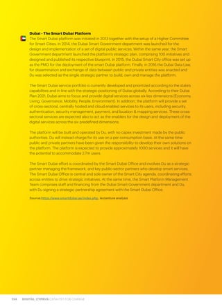 134 DIGITAL CYPRUS CATALYST FOR CHANGE
Dubai - The Smart Dubai Platform
The Smart Dubai platform was initiated in 2013 together with the setup of a Higher Committee
for Smart Cities. In 2014, the Dubai Smart Government department was launched for the
design and implementation of a set of digital public services. Within the same year, the Smart
Government department launched the platform’s strategic plan, comprising 100 initiatives and
designed and published its respective blueprint. In 2015, the Dubai Smart City office was set up
as the PMO for the deployment of the smart Dubai platform. Finally, in 2016 the Dubai Data Law,
for dissemination and exchange of data between public and private entities was enacted and
Du was selected as the single strategic partner to build, own and manage the platform.
The Smart Dubai service portfolio is currently developed and prioritized according to the state’s
capabilities and in line with the strategic positioning of Dubai globally. According to their Dubai
Plan 2021, Dubai aims to focus and provide digital services across six key dimensions (Economy,
Living, Governance, Mobility, People, Environment). In addition, the platform will provide a set
of cross-sectoral, centrally hosted and cloud enabled services to its users, including security,
authentication, security management, payment, and location & mapping services. These cross-
sectoral services are expected also to act as the enablers for the design and deployment of the
digital services across the six predefined dimensions.
The platform will be built and operated by Du, with no capex investment made by the public
authorities. Du will instead charge for its use on a per consumption basis. At the same time
public and private partners have been given the responsibility to develop their own solutions on
the platform. The platform is expected to provide approximately 1000 services and it will have
the potential to accommodate 2.7m users.
The Smart Dubai effort is coordinated by the Smart Dubai Office and involves Du as a strategic
partner managing the framework, and key public-sector partners who develop smart services.
The Smart Dubai Office is central and sole owner of the Smart City agenda, coordinating efforts
across entities to drive strategic initiatives. At the same time, the Smart Platform Management
Team comprises staff and financing from the Dubai Smart Government department and Du,
with Du signing a strategic partnership agreement with the Smart Dubai Office.
Source:https://www.smartdubai.ae/index.php, Accenture analysis
 