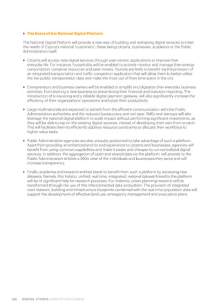 138 DIGITAL CYPRUS CATALYST FOR CHANGE
>> The Users of the National Digital Platform
The National Digital Platform will provide a new way of building and reshaping digital services to meet
the needs of Cyprus’s national “customers”; these being citizens, businesses, academia or the Public
Administration itself.
>> Citizens will access new digital services through user-centric applications to improve their
everyday life. For instance, households will be enabled to actively monitor and manage their energy
consumption, conserve resources and save money. Tourists are likely to benefit via the provision of
an integrated transportation and traffic congestion application that will allow them to better utilize
the live public transportation data and make the most out of their time spent in the city.
>> Entrepreneurs and business owners will be enabled to simplify and digitalize their everyday business
activities; from starting a new business to streamlining their financial and statutory reporting. The
introduction of e-invoicing and a reliable digital payment gateway, will also significantly increase the
efficiency of their organizations’ operations and boost their productivity.
>> Large multinationals are expected to benefit from the efficient communication with the Public
Administration authorities and the reduced bureaucracy and red tape. SMEs and startups will also
leverage the national digital platform to scale impact without performing significant investments, as
they will be able to tap on the existing digital services, instead of developing their own from scratch.
This will facilitate them to efficiently address resource constraints or allocate their workforce to
higher-value tasks.
>> Public Administration agencies are also uniquely positioned to take advantage of such a platform.
Apart from providing an enhanced end-to-end experience to citizens and businesses, agencies will
benefit from using common capabilities and make it easier and cheaper to run centralized digital
services. In addition, the aggregation of open and shared data via the platform, will provide to the
Public Administration entities a 360o view of the individuals and businesses they serve and will
increase transparency.
>> Finally, academia and research entities stand to benefit from such a platform by accessing new
datasets. Namely, this holistic, unified, real-time, integrated, national dataset linked to the platform
will be of significant help for research purposes. For instance, urban planning research will be
transformed through the use of this interconnected data ecosystem. The provision of integrated
road network, building and infrastructure blueprints combined with the real-time population data will
support the development of effective land use, emergency management and evacuation plans.
 