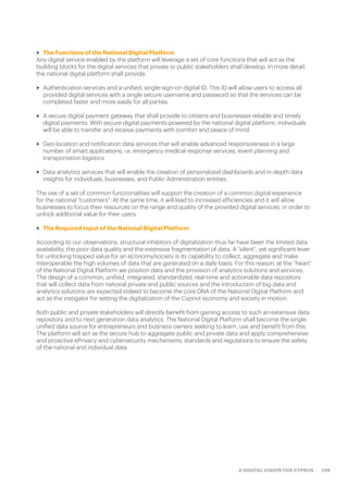 139A DIGITAL VISION FOR CYPRUS
>> The Functions of the National Digital Platform
Any digital service enabled by the platform will leverage a set of core functions that will act as the
building blocks for the digital services that private or public stakeholders shall develop. In more detail,
the national digital platform shall provide:
>> Authentication services and a unified, single-sign-on digital ID. This ID will allow users to access all
provided digital services with a single secure username and password so that the services can be
completed faster and more easily for all parties.
>> A secure digital payment gateway that shall provide to citizens and businesses reliable and timely
digital payments. With secure digital payments powered by the national digital platform, individuals
will be able to transfer and receive payments with comfort and peace of mind.
>> Geo-location and notification data services that will enable advanced responsiveness in a large
number of smart applications, i.e. emergency medical response services, event planning and
transportation logistics.
>> Data analytics services that will enable the creation of personalized dashboards and in-depth data
insights for individuals, businesses, and Public Administration entities.
The use of a set of common functionalities will support the creation of a common digital experience
for the national “customers”. At the same time, it will lead to increased efficiencies and it will allow
businesses to focus their resources on the range and quality of the provided digital services, in order to
unlock additional value for their users.
>> The Required Input of the National Digital Platform
According to our observations, structural inhibitors of digitalization thus far have been the limited data
availability, the poor data quality and the extensive fragmentation of data. A “silent”, yet significant lever
for unlocking trapped value for an economy/society is its capability to collect, aggregate and make
interoperable the high volumes of data that are generated on a daily basis. For this reason, at the “heart”
of the National Digital Platform we position data and the provision of analytics solutions and services.
The design of a common, unified, integrated, standardized, real-time and actionable data repository
that will collect data from national private and public sources and the introduction of big data and
analytics solutions are expected indeed to become the core DNA of the National Digital Platform and
act as the instigator for setting the digitalization of the Cypriot economy and society in motion.
Both public and private stakeholders will directly benefit from gaining access to such an extensive data
repository and to next generation data analytics. The National Digital Platform shall become the single,
unified data source for entrepreneurs and business owners seeking to learn, use and benefit from this.
The platform will act as the secure hub to aggregate public and private data and apply comprehensive
and proactive ePrivacy and cybersecurity mechanisms, standards and regulations to ensure the safety
of the national and individual data.
 