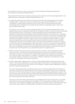 142 DIGITAL CYPRUS CATALYST FOR CHANGE
This example is only one of many services that could be developed through leveraging the
functionalities of the National Digital Platform.
The implications for the future of public and private value creation via the national digital platform are
indeed reaching. Indicatively, the National Digital Platform can:
>> Increase the productivity and growth of the Cypriot economy through leveraging the “network
multiplier effect”. Companies across all industries and customers will collaborate in a virtual
“marketplace”, gaining better and faster access to each other. Participants will create value
and exploiting accumulated technical expertise that will drive sustainable growth in faster and
economically smarter ways.
For instance, in our case of the smart parking application, the successful implementation of the
digital parking service is expected to gravitate an increasing number of customers that will download
and use the app for their convenience. Success will breed success as business(es) that have
developed this digital parking application will be rewarded and grow. At the same time, non-players
within the transportation industry will be attracted by the critical mass and will start to develop new,
complementary digital transportation services to serve an increasing customer base. For instance,
initiatives with regards to real-time “road to vehicle” communication could be initiated. Through
these new digital services, the users will receive real-time traffic information from central traffic
management systems on their mobiles. High-risk situations will be identified in advance, resulting
in driver alerts and warnings displayed on the users’ app’s. The drivers could also be made aware of
their surroundings such as traffic lights, traffic signals, parking lots and emergency situations to be
able to act accordingly. Similarly, successful digital projects will motivate an increasing number of
companies across all industries to turn towards the provision of digital services.
>> Abolish industries silos and act as the connective tissue, “the glue”, for the digitalization of the
Cypriot economy. This will be achieved through the provision of common services, seamless
technology architecture and governance that will allow companies to streamline user experiences
and move into higher value segments. In addition, the platform shall enable the formulation of
partnerships between organizations of the same or different industries and the diffusion of best
practices for the design of new sectoral platforms.
>> Enable a “data-fueled” digital economy. Cyprus’s national digital platform will position data at the
“heart” of the Cypriot digitalization journey. Data insights, the provision of next generation analytics
and big data solutions and services will form the foundation of public-private collaboration sparking
economic and social development.
The smart parking application example proves this case. Through the exploitation and analysis of
open data, individuals are offered real-time traffic and parking availability information, enabling the
re-direction of their vehicles away from heavy congestion and towards available parking spots. This
type of services will not only contribute towards the individual’s increased convenience but they will
also help the Public Administration agencies to improve city planning, optimize their transportation
services and generate new revenue sources.
The ways in which the Public Administration could collaborate with the private sector to co-design
similar type of services and applications are endless. From transportation to digital urbanization
services (i.e. smart buildings, intelligent urban lightening, smart water network solutions), open data
can provide major insights to all stakeholders and help them tackle existing social problems.
 