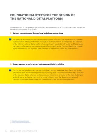 144 DIGITAL CYPRUS CATALYST FOR CHANGE
The deployment of the National Digital Platform requires a number of foundational moves that will set
its realization in motion. Specifically:
1.	 Set up a consortium and develop local and global partnerships
Key example with regards to partnership development is Estonia. The digital services provided
by the Estonian X-Road platform are mainly built by local Estonian IT companies. The creation
of the Estonian national digital platform has significantly boosted the IT sector and has enabled
the creation of a start up community (known affectionately as the Estonian Mafia) that provide
digital services and has exported their solutions to over 130 countries around the world52
.
2.	 Create a strong brand to attract businesses and build credibility
Estonia has unified all partners involved in X-Road platform under one demo lab, the so-called
“showroom” that showcases all partner solutions to guests. The showroom offers a full overview
of the provided digital solutions and services and presents an overview of the main challenges
and policies, as well as the platform’s technical infrastructure. The showroom enables all
partners to gain a broad exposure and connect their brand with Estonia’s platform53
.
FOUNDATIONAL STEPS FOR THE DESIGN OF
THE NATIONAL DIGITAL PLATFORM
52. https://e-estonia.com/it-sector/
53. https://e-estonia.com/showroom/
 
