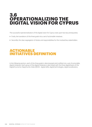 146 DIGITAL CYPRUS CATALYST FOR CHANGE
The successful operationalization of the digital vision for Cyprus rests upon two key prerequisites:
>> Firstly, the translation of the three goals into a set of actionable initiatives
>> Secondly, the clear segregation of duties and responsibilities for the involved key stakeholders
3.6
OPERATIONALIZING THE
DIGITAL VISION FOR CYPRUS
In the following section, each of the three goals is decomposed and codified into a set of actionable,
digital initiatives. Each group of the digital initiatives is also linked with the three digital levers of the
Digital Economic Opportunity Index (DEOI) - digital skills, digital technologies, digital accelerators.
ACTIONABLE
INITIATIVES DEFINITION
 