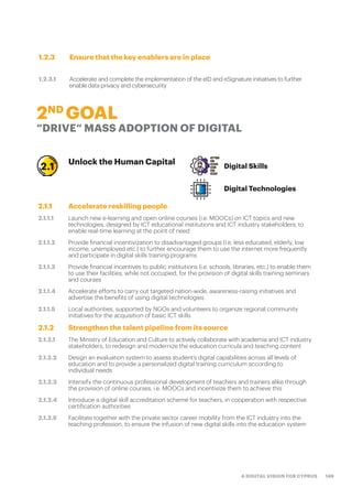 149A DIGITAL VISION FOR CYPRUS
1.2.3 Ensure that the key enablers are in place
1.2.3.1 Accelerate and complete the implementation of the eID and eSignature initiatives to further
enable data privacy and cybersecurity
2ND
GOAL
“DRIVE“ MASS ADOPTION OF DIGITAL
Unlock the Human Capital Digital Skills
Digital Technologies
2.1.1 Accelerate reskilling people
2.1.1.1 Launch new e-learning and open online courses (i.e. MOOCs) on ICT topics and new
technologies, designed by ICT educational institutions and ICT industry stakeholders, to
enable real-time learning at the point of need
2.1.1.2 Provide financial incentivization to disadvantaged groups (i.e. less educated, elderly, low
income, unemployed etc.) to further encourage them to use the internet more frequently
and participate in digital skills training programs
2.1.1.3 Provide financial incentives to public institutions (i.e. schools, libraries, etc.) to enable them
to use their facilities, while not occupied, for the provision of digital skills training seminars
and courses
2.1.1.4 Accelerate efforts to carry out targeted nation-wide, awareness-raising initiatives and
advertise the benefits of using digital technologies
2.1.1.5 Local authorities, supported by NGOs and volunteers to organize regional community
initiatives for the acquisition of basic ICT skills
2.1.2 Strengthen the talent pipeline from its source
2.1.2.1 The Ministry of Education and Culture to actively collaborate with academia and ICT industry
stakeholders, to redesign and modernize the education curricula and teaching content
2.1.2.2 Design an evaluation system to assess student’s digital capabilities across all levels of
education and to provide a personalized digital training curriculum according to
individual needs
2.1.2.3 Intensify the continuous professional development of teachers and trainers alike through
the provision of online courses, i.e. MOOCs and incentivize them to achieve this
2.1.2.4 Introduce a digital skill accreditation scheme for teachers, in cooperation with respective
certification authorities
2.1.2.5 Facilitate together with the private sector career mobility from the ICT industry into the
teaching profession, to ensure the infusion of new digital skills into the education system
2.1
 
