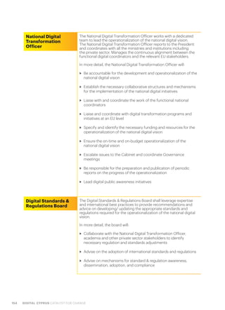 154 DIGITAL CYPRUS CATALYST FOR CHANGE
National Digital
Transformation
Officer
The National Digital Transformation Officer works with a dedicated
team to lead the operationalization of the national digital vision.
The National Digital Transformation Officer reports to the President
and coordinates with all the ministries and institutions including
the private sector. Manages the continuous alignment between the
functional digital coordinators and the relevant EU stakeholders.
In more detail, the National Digital Transformation Officer will:
>> Be accountable for the development and operationalization of the
national digital vision
>> Establish the necessary collaborative structures and mechanisms
for the implementation of the national digital initiatives
>> Liaise with and coordinate the work of the functional national
coordinators
>> Liaise and coordinate with digital transformation programs and
initiatives at an EU level
>> Specify and identify the necessary funding and resources for the
operationalization of the national digital vision
>> Ensure the on-time and on-budget operationalization of the
national digital vision
>> Escalate issues to the Cabinet and coordinate Governance
meetings
>> Be responsible for the preparation and publication of periodic
reports on the progress of the operationalization
>> Lead digital public awareness initiatives
Digital Standards &
Regulations Board
The Digital Standards & Regulations Board shall leverage expertise
and international best practices to provide recommendations and
advice on developing/ updating the appropriate standards and
regulations required for the operationalization of the national digital
vision.
In more detail, the board will:
>> Collaborate with the National Digital Transformation Officer,
academia and other private sector stakeholders to identify
necessary regulation and standards adjustments
>> Advise on the adoption of international standards and regulations
>> Advise on mechanisms for standard & regulation awareness,
dissemination, adoption, and compliance
 