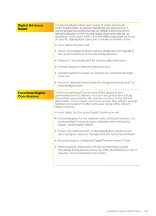 155A DIGITAL VISION FOR CYPRUS
Digital Advisory
Board
The Digital Advisory Board will consist of public and private
sector stakeholders, as well as federations and associations. It
will bring expertise and know how on different elements of the
operationalization of the national digital vision and help set up
operations. At the same time, the board will provide expert advisory
on specific digitalization topics and cross-sectoral related tasks.
In more detail, the board will:
>> Advise on strategic direction and key challenges with regards to
the operationalization of the national digital vision
>> Serve as a “sounding board” for strategic digital decisions
>> Provide insights on relevant global practices
>> Conduct selected reviews on progress and outcomes of digital
initiatives
>> Act as an international advocate for the operationalization of the
national digital vision
Functional Digital
Coordinators
The Functional Digital Coordinators will be placed in each
government ministry, relevant institution and private sector body.
They will be responsible for the operationalization of the national
digital vision in their respective functional area. They will also provide
feedback and support for the continuous review of the relevant
digital initiatives.
In more detail, the Functional Digital Coordinators will:
>> Coordinate plans for the implementation of digital initiatives and
actions in their functional area in alignment with the National
Digital Transformation Officer
>> Ensure the implementation of developed plans, and track and
report progress, resource management and outcomes achieved
>> Escalate issues to the National Digital Transformation Officer
>> Where relevant, collaborate with the corresponding boards
(Standards & Regulations/ Advisory) on the development or use of
required national standards and policies
 