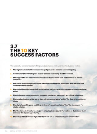 156 DIGITAL CYPRUS CATALYST FOR CHANGE
The successful operationalization of Cyprus’s Digital Vision rests upon ten Key Success Factors:
1.	 The digital vision shall become an integral part of the national economic policy
2.	 Commitment from the highest level of political leadership must be secured
3.	 The support for the operationalization of the digital vision shall be bipartisan to ensure
continuity
4.	 The active monitoring of the digital transformation shall be performed from a structured
Governance mechanism
5.	 The available public funds shall be the means and not the end for the execution of the digital
vision
6.	 The design and enforcement of a favorable regulatory framework is a critical milestone
7.	 The uptake of nation-wide, up-to-date infrastructure is the “utility” for Cyprus’s rotation to
digital
8.	 The digital upskilling and reskilling of Cyprus’s workforce is the “fuel” for the country’s
digital rotation
9.	 The Cypriot industries have a major role to play in the country’s rotation to digital and shall
embrace this digital opportunity
10.	The setup of the National Digital Platform will act as a national digital “accelerator”
3.7
THE 10 KEY
SUCCESS FACTORS
 