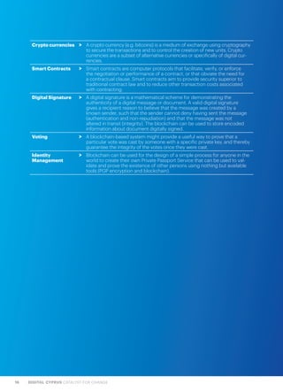 16 DIGITAL CYPRUS CATALYST FOR CHANGE
Crypto currencies > A crypto currency (e.g. bitcoins) is a medium of exchange using cryptography
to secure the transactions and to control the creation of new units. Crypto
currencies are a subset of alternative currencies or specifically of digital cur-
rencies.
Smart Contracts > Smart contracts are computer protocols that facilitate, verify, or enforce
the negotiation or performance of a contract, or that obviate the need for
a contractual clause. Smart contracts aim to provide security superior to
traditional contract law and to reduce other transaction costs associated
with contracting.
Digital Signature > A digital signature is a mathematical scheme for demonstrating the
authenticity of a digital message or document. A valid digital signature
gives a recipient reason to believe that the message was created by a
known sender, such that the sender cannot deny having sent the message
(authentication and non-repudiation) and that the message was not
altered in transit (integrity). The blockchain can be used to store encoded
information about document digitally signed.
Voting > A blockchain-based system might provide a useful way to prove that a
particular vote was cast by someone with a specific private key, and thereby
guarantee the integrity of the votes once they were cast.
Identity
Management
> Blockchain can be used for the design of a simple process for anyone in the
world to create their own Private Passport Service that can be used to val-
idate and prove the existence of other persons using nothing but available
tools (PGP encryption and blockchain).
 